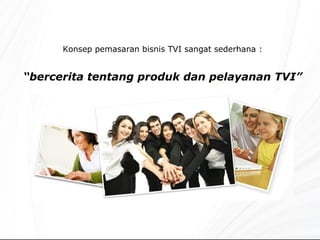 Konsep pemasar a n bisnis TVI sangat sederhana : “ bercerita tentang produk dan pelayanan TVI” 