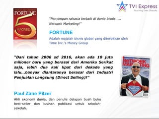 “ Penyimpan rahasia terbaik di dunia bisnis ....  Network Marketing!”   “ Dari tahun  2006  sd  2016,  akan ada 10 juta milioner baru yang berasal dari Amerika Serikat saja, lebih dua kali lipat dari dekade yang lalu. .. banyak diantaranya berasal dari Industri Penjualan Langsung ( Direct Selling ) !”  FORTUNE  Paul Zane Pilzer Ahli ekonomi dunia, dan penulis delapan buah buku best-seller dan lusinan publikasi untuk sekolah-sekolah. Adalah majalah bisnis global yang diterbitkan oleh  Time Inc.'s Money Group 