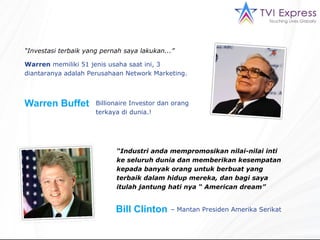 “ Investasi terbaik yang pernah saya lakukan... ” Warren   memiliki  51  jenis usaha saat ini, 3 diantaranya adalah Perusahaan  Network Marketing . Warren Buffet  Billionaire Investor  dan orang terkaya di dunia.! “ Industri anda mempromosikan nilai-nilai inti ke seluruh dunia dan memberikan kesempatan kepada banyak orang untuk berbuat yang terbaik dalam hidup mereka, dan bagi saya itulah jantung hati nya “  American dream”  Bill Clinton   –  Mantan  Presiden  Amerika Serikat   