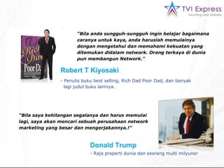 “ Bila anda sungguh-sungguh ingin belajar bagaimana caranya untuk kaya, anda haruslah memulainya dengan mengetahui dan memahami kekuatan yang ditemukan didalam  network.  Orang terkaya di dunia pun membangun Network ."  Penulis buku best selling, Rich  Dad   Poor   Dad ,   dan banyak  lagi judul buku lainnya. “ Bila saya kehilangan segalanya dan harus memulai lagi, saya akan mencari sebuah perusahaan network marketing yang besar dan mengerjakannya. !”  Robert  T  Kiyosaki Donald Trump - Raja properti dunia dan seorang  multi  milyuner 