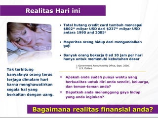 Bagaimana realitas finansial anda? Tak terhitung banyaknya orang terus terjaga dimalam hari karna menghawatirkan segala hal yang berkaitan dengan uang. Total  hutang  credit card  tumbuh   mencapai  $802*  milyar USD dari  $237*  milyar USD antara 1 990 and 2005 1 M ayoritas orang hidup dari mengandalkan gaji Banyak orang bekerja 8 sd 10 jam per hari hanya untuk memenuhi kebutuhan dasar Apakah anda sudah punya waktu yang berkualitas untuk diri anda sendiri, keluarga, dan teman-teman anda? Dapatkah anda menanggung gaya hidup yang anda inginkan? R ealit as Hari ini 1 Government Accountability Office, Sept. 2006. *  U.S. Dollars 