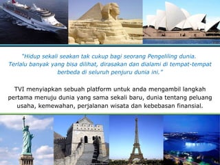 “ Hidup sekali seakan tak cukup bagi seorang   Pengeliling dunia.   T erlalu banyak yang bisa dilihat, dirasakan dan dialami di tempat-tempat berbeda di seluruh penjuru dunia ini .” TVI menyiapkan sebuah platform untuk anda mengambil langkah pertama menuju dunia yang sama sekali baru, dunia tentang peluang usaha, kemewahan, perjalanan wisata dan kebebasan finansial . 