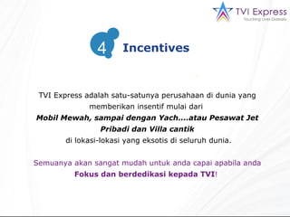 TVI Express  adalah satu-satunya perusahaan di dunia yang memberikan insentif mulai dari  Mobil Mewah,   sampai dengan Yach....atau Pesawat Jet Pribadi dan Villa cantik di lokasi-lokasi yang eksotis di seluruh dunia . Semuanya akan sangat mudah untuk anda capai apabila anda F o kus dan berdedikasi kepada  TVI !  Incentives 4 