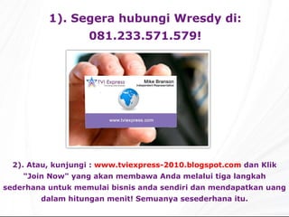 1).  Segera  hubungi  Wresdy di: 081.233.571.579 ! 2).  Atau,  kunjungi :   www.tviexpress-2010.blogspot.com  dan Klik "Join Now" yang akan membawa Anda melalui tiga langkah sederhana untuk  mem ulai  bisnis anda sendiri dan  mendapatkan uang dalam   hitungan menit!  Semuanya se sederhana itu. 