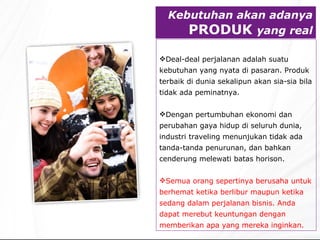 Kebutuhan akan adanya  PRODU K  yang real Deal-deal perjalanan adalah suatu kebutuhan yang nyata di pasaran. Produk terbaik di dunia sekalipun akan sia - sia bila tidak ada peminatnya.   Dengan pertumbuhan ekonomi dan perubahan gaya hidup di seluruh dunia, industri traveling menunjukan tidak ada tanda-tanda penurunan ,  dan bahkan cenderung melewati batas horison. Semua orang sepertinya berusaha untuk berhemat ketika berlibur maupun ketika sedang dalam perjalanan bisnis. Anda dapat merebut keuntungan dengan memberikan apa yang mereka inginkan. 