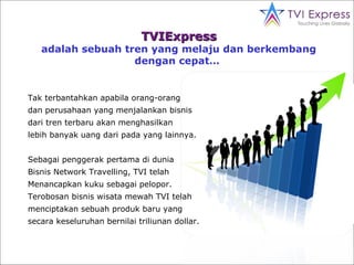 TVIExpress adalah sebuah tren yang   melaju dan berkembang  dengan cepat…  Tak terbantahkan apabila orang-orang dan perusahaan yang menjalankan bisnis dari tren terbaru akan menghasilkan  lebih banyak  uang  dari  pada  yang lain nya . Sebagai penggerak pertama di dunia Bisnis  Network Travelling , TVI telah  Menancapkan   kuku sebagai pelopor.  Terobosan bisnis   wisata mewah TVI telah  menciptakan  sebuah produk baru yang  secara  keseluruhan bernilai triliunan dollar. 