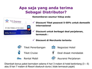 Kememberan seumur hidup anda Discount  Tiket pesawat  5-50% untuk domestik internasional Disc o u n t  untuk berbagai deal perjalanan, termasuk : Discount di Merchants tertentu Apa saja yang anda terima Sebagai Distributor? Ditambah bonus paket bermalam selama  4  hari  3  malam di hotel berbintang (3  – 5)   atau 8 hari 7 malam di Resort di seluruh dunia ( tidak termasuk pajak) Negosiasi  Hotel Deal disaat  m endadak Asuransi Perjalanan Tiket  Penerbangan Tiket  Cruise Rental Mobil 