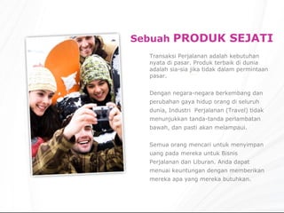 Sebuah  PRODUK SEJATI Transaksi Perjalanan adalah kebutuhan nyata di pasar. Produk terbaik di dunia adalah sia-sia jika tidak dalam permintaan pasar. Dengan negara-negara berkembang dan perubahan gaya hidup orang di seluruh dunia, Industri  Perjalanan (Travel) tidak menunjukkan tanda-tanda perlambatan bawah, dan pasti akan melampaui. Semua orang mencari untuk menyimpan uang pada mereka untuk Bisnis Perjalanan dan Liburan. Anda dapat menuai keuntungan dengan memberikan mereka apa yang mereka butuhkan. 