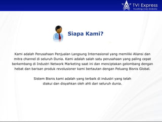 Siapa Kami? Kami adalah Perusahaan Penjualan Langsung Internasional yang memiliki Aliansi dan mitra channel di seluruh Dunia. Kami adalah salah satu perusahaan yang paling cepat berkembang di Industri Network Marketing saat ini dan menciptakan gelombang dengan hebat dan barisan produk revolusioner kami bertautan dengan Peluang Bisnis Global. Sistem Bisnis kami adalah yang terbaik di industri yang telah diakui dan disyahkan oleh ahli dari seluruh dunia. 