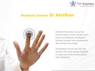 Residual Income   Di Aktifkan Setelah Anda siklus keluar dari Express Board, Anda menjadi layak untuk mendapatkan Pendapatan Residual terpisah dari pembayaran Board Anda yang tinggi. Pendapatan dimulai dari 5% dan sampai 10% pada setiap penjualan di organisasi Anda sampai tingkat TAK TERBATAS 