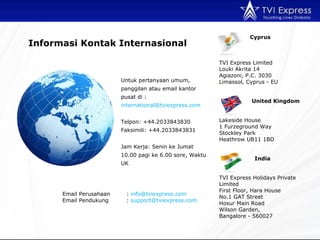Untuk pertanyaan umum, panggilan atau email kantor pusat di : international@tviexpress.com  Telpon: +44.2033843830 Faksimili: +44.2033843831  Jam Kerja: Senin ke Jumat 10.00 pagi ke 6.00 sore, Waktu UK Email Perusahaan :  [email_address] Email Pendukung  :  [email_address]   Informasi Kontak Internasional Cyprus TVI Express Limited  Louki Akrita 14 Agiazoni, P.C. 3030 Limassol, Cyprus - EU   United Kingdom Lakeside House 1 Furzeground Way Stockley Park Heathrow UB11 1BD   India TVI Express Holidays Private Limited First Floor, Hara House No.1 GAT Street Hosur Main Road Wilson Garden,  Bangalore - 560027 