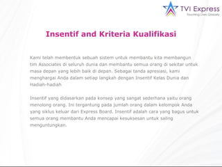 Insentif and Kriteria Kualifikasi Kami telah membentuk sebuah sistem untuk membantu kita membangun tim Associates di seluruh dunia dan membantu semua orang di sekitar untuk masa depan yang lebih baik di depan. Sebagai tanda apresiasi, kami menghargai Anda dalam setiap langkah dengan Insentif Kelas Dunia dan Hadiah-hadiah Insentif yang didasarkan pada konsep yang sangat sederhana yaitu orang menolong orang. Ini tergantung pada jumlah orang dalam kelompok Anda yang siklus keluar dari Express Board. Insentif adalah cara yang bagus untuk semua orang membantu Anda mencapai kesuksesan untuk saling menguntungkan.  