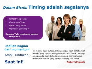 Dalam Bisnis  Timing adalah segalanya Tempat yang Tepat Waktu yang Tepat Wadah yang Tepat Keputusan yang Tepat Dengan TVI, waktunya adalah sempurna. “ Si miskin, tidak sukses, tidak bahagia, tidak sehat  adalah   mereka yang banyak menggunakan kata “besok”. Orang-orang pandai tidak bekerja untuk uang, mereka hanya melakukan hal-hal yang seringkali orang lain tunda.” --  Robert Kiyosaki Jadilah bagian  dari momentum Ambil Tindakan… Saat ini!  