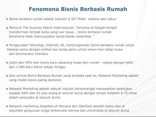 Bisnis berbasis rumah adalah Industri $ 427 Miliar  selama satu tahun Menurut The Success Pabrik Internasional, "Amerika di tengah-tengah    transformasi tempat kerja yang luar biasa .. bisnis berbasis rumah    fenomena tidak menunjukkan tanda-tanda melambat. “ Penggunaan Teknologi, Internet, dll, memungkinkan bisnis berbasis rumah untuk  bekerja sama dengan entitas lain tanpa perlu untuk sehari-hari tatap muka    dan berinteraksi interaksi Lebih dari 60% dari bisnis baru sekarang mulai dari rumah - setara dengan lebih dari 1.400 baru bisnis setiap minggu. Dari semua Bisnis Berbasis Rumah yang tersedia saat ini, Network Marketing adalah yang model bisnis paling dominan. Network Marketing adalah sebuah industri bersemangat menawarkan pekerjaan kepada lebih dari 43 juta orang di seluruh dunia dengan omset melebihi $ 75 miliar dalam penjualan di seluruh dunia Network marketing diajarkan di Harvard dan Stanford sekolah bisnis dan di    sejumlah perguruan tinggi terkemuka lainnya dan universitas di seluruh dunia Fenomena Bisnis Berbasis Rumah 