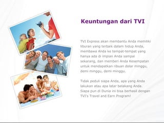 Keuntungan dari TVI TVI Express akan membantu Anda memiliki liburan yang terbaik dalam hidup Anda, membawa Anda ke tempat-tempat yang hanya ada di impian Anda sampai sekarang, dan memberi Anda Kesempatan untuk mendapatkan ribuan dolar minggu, demi minggu, demi minggu. Tidak peduli siapa Anda, apa yang Anda lakukan atau apa latar belakang Anda. Siapa pun di Dunia ini bisa berhasil dengan TVI's Travel and Earn Program! 