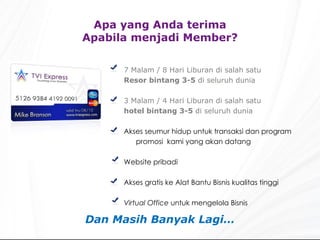 Apa yang Anda terima Apabila menjadi Member? 7 Malam / 8 Hari Liburan di salah satu Resor bintang 3-5  di seluruh dunia 3 Malam / 4 Hari Liburan di salah satu hotel bintang 3-5  di seluruh dunia   Akses seumur hidup untuk transaksi dan program promosi  kami yang akan datang Website pribadi Akses gratis ke Alat Bantu Bisnis kualitas tinggi  Virtual Office  untuk mengelola Bisnis Dan Masih Banyak Lagi… 