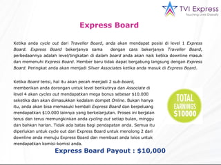 Ketika anda  cycle out  dari  Traveller Board , anda akan mendapat posisi di level 1  Express Board .  Express Board  bekerjanya sama  dengan cara bekerjanya  Traveller Board , perbedaannya adalah level/tingkatan di dalam  board  anda akan naik ketika downline masuk dan memenuhi  Express Board . Member baru tidak dapat bergabung langsung dengan  Express Board . Peringkat anda akan menjadi  Silver Associates  ketika anda masuk di  Express Board .  Ketika  Board  terisi, hal itu akan pecah menjadi 2  sub-board,  memberikan anda dorongan untuk level berikutnya dan  Associate  di level 4 akan  cycles out  mendapatkan mega bonus sebesar $10.000 seketika dan akan dimasukkan kedalam dompet  Online . Bukan hanya itu, anda akan bisa memasuki kembali  Express Board  dan berpeluang mendapatkan $10.000 lainnya yang berkelanjutan. Proses ini berjalan terus dan terus memungkinkan anda  cycling out  setiap bulan, minggu dan bahkan harian. Tidak ada batas bagi pendapatan anda. Semua itu diperlukan untuk cycle out dari Express Board untuk menolong 2 dari downline anda menuju Express Board dan membuat anda lolos untuk mendapatkan komisi-komisi anda. Express Board   Express Board Payout : $10,000 