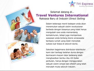 Selamat datang di… Travel Ventures International Raksasa Baru di Industri  Direct Selling Dalam beberapa menit kedepan anda akan menemukan sebuah sistim revolusioner berbeda dengan biasanya yang tidak hanya mengubah cara anda memandang kemakmuran, tetapi juga memperluas  wawasan anda tentang bisnis wiraswasta berbasis rumah yang telah mencetak sukses luar biasa di seluruh dunia. Saksikan bagaimana distributor-distributor kami dari berbagi belahan dunia dengan bermacam-macam latar belakang telah menghasilkan beribu-ribu US Dollar perbulan, hanya dengan menggunakan sebuah sistim simpel dan efektif yang telah merubah muka seluruh industri. 
