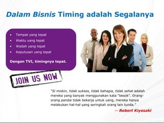 Dalam Bisnis  Timing adalah Segalanya Tempat yang tepat Waktu yang tepat Wadah yang tepat Keputusan yang tepat Dengan TVI, timingnya tepat. “ Si miskin, tidak sukses, tidak bahagia, tidak sehat  adalah   mereka yang banyak menggunakan kata “besok”. Orang-orang pandai tidak bekerja untuk uang, mereka hanya melakukan hal-hal yang seringkali orang lain tunda.” --  Robert Kiyosaki 