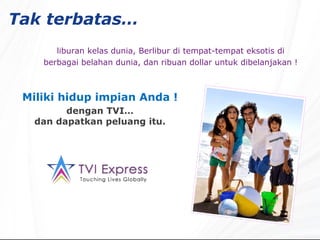 Tak terbatas…   liburan kelas dunia, Berlibur di tempat-tempat eksotis di berbagai belahan dunia, dan ribuan dollar untuk dibelanjakan !   Miliki hidup impian Anda ! dengan TVI… dan dapatkan peluang itu. 