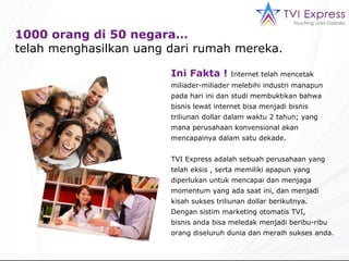 1000 orang di 50 negara…  telah menghasilkan uang dari rumah mereka. Ini Fakta !  Internet telah mencetak miliader-miliader melebihi industri manapun pada hari ini dan studi membuktikan bahwa bisnis lewat internet bisa menjadi bisnis triliunan dollar dalam waktu 2 tahun; yang mana perusahaan konvensional akan mencapainya dalam satu dekade. TVI Express adalah sebuah perusahaan yang telah eksis , serta memiliki apapun yang diperlukan untuk mencapai dan menjaga momentum yang ada saat ini, dan menjadi kisah sukses triliunan dollar berikutnya.  Dengan sistim marketing otomatis TVI,  bisnis anda bisa meledak menjadi beribu-ribu orang diseluruh dunia dan meraih sukses anda. 