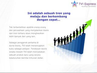 Ini adalah sebuah tren yang melaju dan berkembang  dengan cepat…  Tak terbantahkan apabila orang-orang dan perusahaan yang menjalankan bisnis dari tren terbaru akan menghasilkan  lebih banyak dari yang lain. Sebagai penggerak pertama di  dunia bisnis, TVI telah menancapkan kuku sebagai pelopor. Terobosan bisnis wisata mewah TVI telah menciptakan sebuah produk baru yang secara keseluruhan bernilai triliunan dollar. 