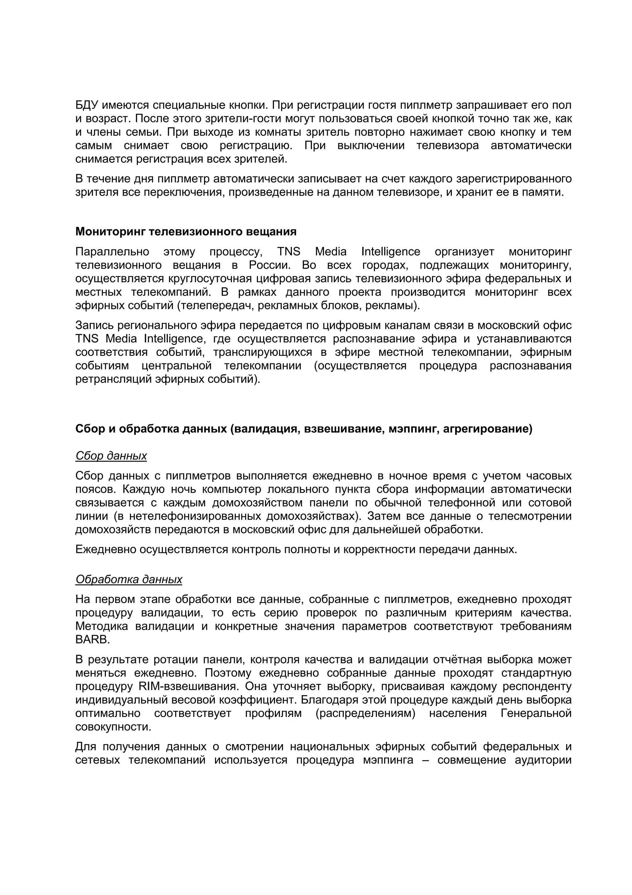 БДУ имеются специальные кнопки. При регистрации гостя пиплметр запрашивает его пол
и возраст. После этого зрители-гости могут пользоваться своей кнопкой точно так же, как
и члены семьи. При выходе из комнаты зритель повторно нажимает свою кнопку и тем
самым снимает свою регистрацию. При выключении телевизора автоматически
снимается регистрация всех зрителей.
В течение дня пиплметр автоматически записывает на счет каждого зарегистрированного
зрителя все переключения, произведенные на данном телевизоре, и хранит ее в памяти.


Мониторинг телевизионного вещания
Параллельно этому процессу, TNS Media Intelligence организует мониторинг
телевизионного вещания в России. Во всех городах, подлежащих мониторингу,
осуществляется круглосуточная цифровая запись телевизионного эфира федеральных и
местных телекомпаний. В рамках данного проекта производится мониторинг всех
эфирных событий (телепередач, рекламных блоков, рекламы).
Запись регионального эфира передается по цифровым каналам связи в московский офис
TNS Media Intelligence, где осуществляется распознавание эфира и устанавливаются
соответствия событий, транслирующихся в эфире местной телекомпании, эфирным
событиям центральной телекомпании (осуществляется процедура распознавания
ретрансляций эфирных событий).



Сбор и обработка данных (валидация, взвешивание, мэппинг, агрегирование)

Сбор данных
Сбор данных с пиплметров выполняется ежедневно в ночное время с учетом часовых
поясов. Каждую ночь компьютер локального пункта сбора информации автоматически
связывается с каждым домохозяйством панели по обычной телефонной или сотовой
линии (в нетелефонизированных домохозяйствах). Затем все данные о телесмотрении
домохозяйств передаются в московский офис для дальнейшей обработки.
Ежедневно осуществляется контроль полноты и корректности передачи данных.

Обработка данных
На первом этапе обработки все данные, собранные с пиплметров, ежедневно проходят
процедуру валидации, то есть серию проверок по различным критериям качества.
Методика валидации и конкретные значения параметров соответствуют требованиям
BARB.
В результате ротации панели, контроля качества и валидации отчѐтная выборка может
меняться ежедневно. Поэтому ежедневно собранные данные проходят стандартную
процедуру RIM-взвешивания. Она уточняет выборку, присваивая каждому респонденту
индивидуальный весовой коэффициент. Благодаря этой процедуре каждый день выборка
оптимально соответствует профилям (распределениям) населения Генеральной
совокупности.
Для получения данных о смотрении национальных эфирных событий федеральных и
сетевых телекомпаний используется процедура мэппинга – совмещение аудитории
 