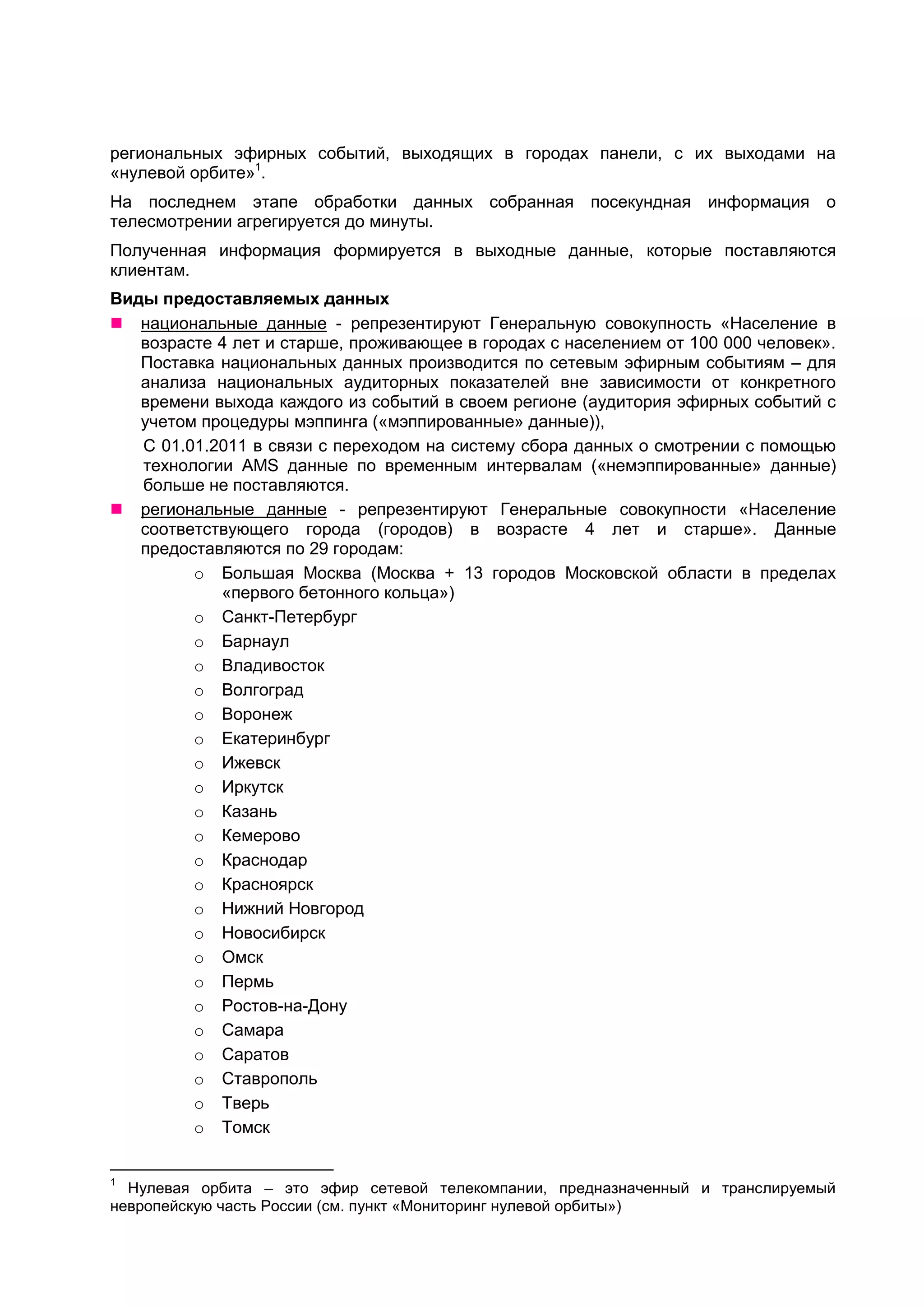 региональных эфирных событий, выходящих в городах панели, с их выходами на
«нулевой орбите»1.
На последнем этапе обработки данных собранная посекундная информация о
телесмотрении агрегируется до минуты.
Полученная информация формируется в выходные данные, которые поставляются
клиентам.
Виды предоставляемых данных
 национальные данные - репрезентируют Генеральную совокупность «Население в
   возрасте 4 лет и старше, проживающее в городах с населением от 100 000 человек».
   Поставка национальных данных производится по сетевым эфирным событиям – для
   анализа национальных аудиторных показателей вне зависимости от конкретного
   времени выхода каждого из событий в своем регионе (аудитория эфирных событий с
   учетом процедуры мэппинга («мэппированные» данные)),
   С 01.01.2011 в связи с переходом на систему сбора данных о смотрении с помощью
   технологии AMS данные по временным интервалам («немэппированные» данные)
   больше не поставляются.
 региональные данные - репрезентируют Генеральные совокупности «Население
   соответствующего города (городов) в возрасте 4 лет и старше». Данные
   предоставляются по 29 городам:
         o Большая Москва (Москва + 13 городов Московской области в пределах
            «первого бетонного кольца»)
         o Санкт-Петербург
         o Барнаул
         o Владивосток
         o Волгоград
         o Воронеж
         o Екатеринбург
         o Ижевск
         o Иркутск
         o Казань
         o Кемерово
         o Краснодар
         o Красноярск
         o Нижний Новгород
         o Новосибирск
         o Омск
         o Пермь
         o Ростов-на-Дону
         o Самара
         o Саратов
         o Ставрополь
         o Тверь
         o Томск


1
  Нулевая орбита – это эфир сетевой телекомпании, предназначенный и транслируемый
невропейскую часть России (см. пункт «Мониторинг нулевой орбиты»)
 