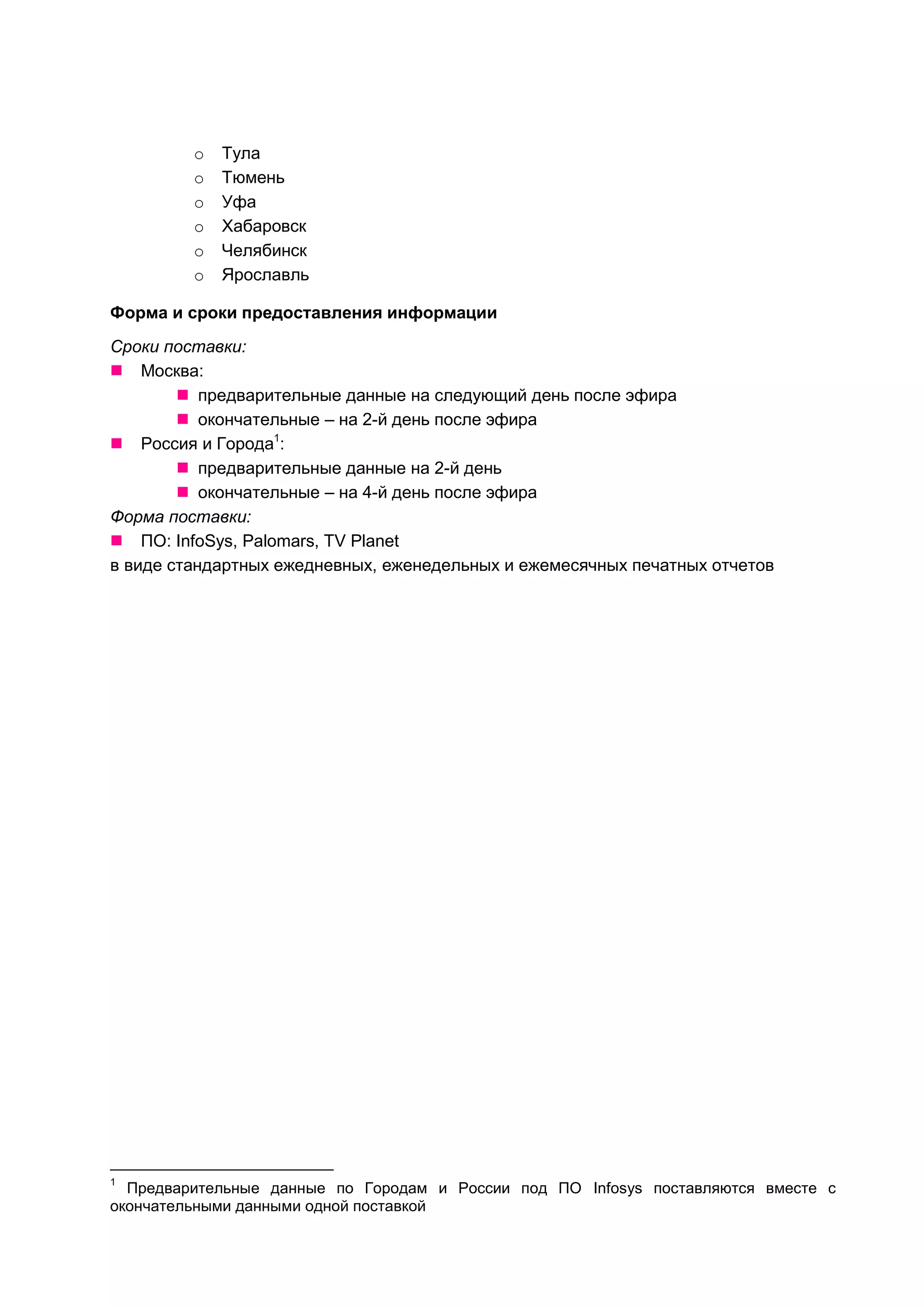 o   Тула
         o   Тюмень
         o   Уфа
         o   Хабаровск
         o   Челябинск
         o   Ярославль

Форма и сроки предоставления информации
Сроки поставки:
 Москва:
         предварительные данные на следующий день после эфира
         окончательные – на 2-й день после эфира
 Россия и Города1:
         предварительные данные на 2-й день
         окончательные – на 4-й день после эфира
Форма поставки:
 ПО: InfoSys, Palomars, TV Planet
в виде стандартных ежедневных, еженедельных и ежемесячных печатных отчетов




1
  Предварительные данные по Городам и России под ПО Infosys поставляются вместе с
окончательными данными одной поставкой
 
