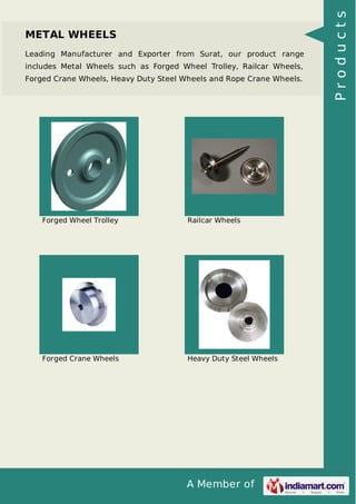 A Member of
METAL WHEELS
Leading Manufacturer and Exporter from Surat, our product range
includes Metal Wheels such as Forged Wheel Trolley, Railcar Wheels,
Forged Crane Wheels, Heavy Duty Steel Wheels and Rope Crane Wheels.
Forged Wheel Trolley Railcar Wheels
Forged Crane Wheels Heavy Duty Steel Wheels
Products
 