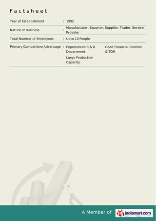 A Member of
F a c t s h e e t
Year of Establishment : 1992
Nature of Business :
Manufacturer, Exporter, Supplier, Trader, Service
Provider
Total Number of Employees : Upto 10 People
Primary Competitive Advantage : Experienced R & D
Department
Good Financial Position
& TQM
Large Production
Capacity
 