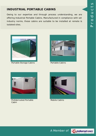 A Member of
INDUSTRIAL PORTABLE CABINS
Owing to our expertise and through process understanding, we are
oﬀering Industrial Portable Cabins. Manufactured in compliance with set
industry norms, these cabins are suitable to be installed at remote &
isolated sites.
Portable Storage Cabins Portable Cabins
Prefabricated Portable
Cabin
Mobile Cabins
Products
 
