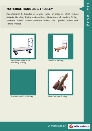 A Member of
MATERIAL HANDLING TROLLEY
Manufacturer & Exporter of a wide range of products which include
Material Handling Trolley such as Heavy Duty Material Handling Trolley,
Platform Trolley, Flatbed Platform Trolley, Gas Cylinder Trolley and
Textile Trolleys.
Heavy Duty Material
Handling Trolley
Platform Trolley
Flatbed Platform Trolley Gas Cylinder Trolley
Products
 