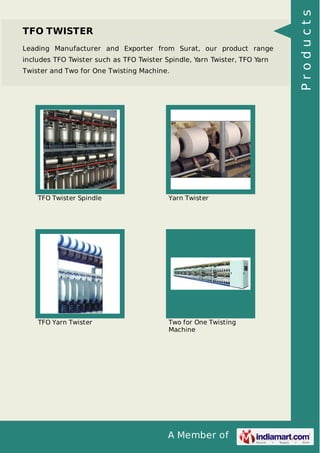 A Member of
TFO TWISTER
Leading Manufacturer and Exporter from Surat, our product range
includes TFO Twister such as TFO Twister Spindle, Yarn Twister, TFO Yarn
Twister and Two for One Twisting Machine.
TFO Twister Spindle Yarn Twister
TFO Yarn Twister Two for One Twisting
Machine
Products
 