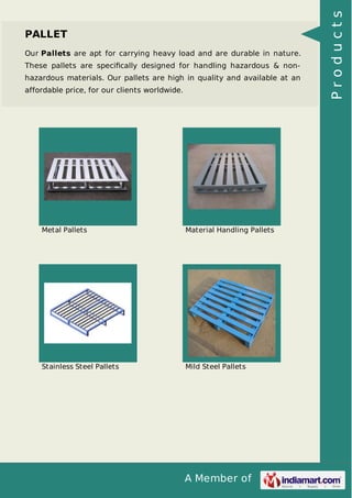 A Member of
PALLET
Our Pallets are apt for carrying heavy load and are durable in nature.
These pallets are speciﬁcally designed for handling hazardous & non-
hazardous materials. Our pallets are high in quality and available at an
affordable price, for our clients worldwide.
Metal Pallets Material Handling Pallets
Stainless Steel Pallets Mild Steel Pallets
Products
 