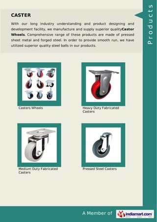 A Member of
CASTER
With our long industry understanding and product designing and
development facility, we manufacture and supply superior qualityCastor
Wheels. Comprehensive range of these products are made of pressed
sheet metal and forged steel. In order to provide smooth run, we have
utilized superior quality steel balls in our products.
Casters Wheels Heavy Duty Fabricated
Casters
Medium Duty Fabricated
Casters
Pressed Steel Casters
Products
 