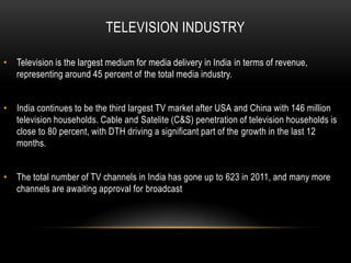 TELEVISION INDUSTRY

• Television is the largest medium for media delivery in India in terms of revenue,
  representing around 45 percent of the total media industry.


• India continues to be the third largest TV market after USA and China with 146 million
  television households. Cable and Satelite (C&S) penetration of television households is
  close to 80 percent, with DTH driving a significant part of the growth in the last 12
  months.


• The total number of TV channels in India has gone up to 623 in 2011, and many more
  channels are awaiting approval for broadcast
 