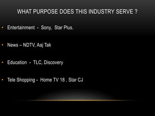 WHAT PURPOSE DOES THIS INDUSTRY SERVE ?

• Entertainment - Sony, Star Plus.


• News – NDTV, Aaj Tak


• Education - TLC, Discovery


• Tele Shopping - Home TV 18 , Star CJ
 