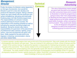 Management
Director
Firstly, the duties of a Director varies depending
on the type of production, but overall the
Director is part of a crew who develop and
produce the television program. Being a director
means you work closely with the producers and
writers embellishing, educating and eventually
finalizing ideas into fully finished programmes.
The responsibilities of a director includes
cautious planning to ensure success, the
organisation of the shooting schedule as well as
providing the required recording budget and
deadlines. Being the director also means
responsibilities of supervision of the placements
of professional video cameras, lighting, props,
actors, cues and microphones are given unto
them. Skills needed for the jobs tend to be
degrees in directing, communication, drama
and other related fields

Technical
Cameras

Research
Advertising
The role of Advertising means people
are given both the jobs to do research
into their consumers base and to create
an illustration of what the programme is
going to show; their main responsibility
is deciding the best ways of reaching the
target audience as the skills needed are
good skills of people, written and spoken
communication. They would work closely
to the art designers and graphics
designers as well as the programmes
marketing group to ensure success.

A camera operator usually begins their work at the end of the pre-production, they work closely with the director
of photography the director and grip team. They are involved in the setting up of shots, choice of lenses and the
motion of the camera moving. In general the operator is responsible for maintaining composition and angles
throughout the scene/shot. This is closely related to the cinematographer who is above the camera operator as
they are chief of the camera lighting crew and generally speak with director of photography and the director
themselves. The skills needed include a technical basis of photography and knowledge of film/TV specific
photography equipment: lenses, speeds exposures, dollies, hand-held, movement, blue screen as well as both
basis knowledge of set-up and operation.

 