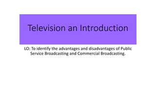 Television an Introduction
LO: To identify the advantages and disadvantages of Public
Service Broadcasting and Commercial Broadcasting.
 