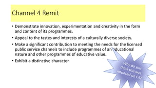 Channel 4 Remit
• Demonstrate innovation, experimentation and creativity in the form
and content of its programmes.
• Appeal to the tastes and interests of a culturally diverse society.
• Make a significant contribution to meeting the needs for the licensed
public service channels to include programmes of an educational
nature and other programmes of educative value.
• Exhibit a distinctive character.
 