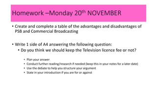 Homework –Monday 20th NOVEMBER
• Create and complete a table of the advantages and disadvantages of
PSB and Commercial Broadcasting
• Write 1 side of A4 answering the following question:
• Do you think we should keep the Television licence fee or not?
• Plan your answer
• Conduct further reading/research if needed (keep this in your notes for a later date)
• Use the debate to help you structure your argument
• State in your introduction if you are for or against
 