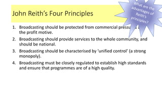 John Reith’s Four Principles
1. Broadcasting should be protected from commercial pressures and
the profit motive.
2. Broadcasting should provide services to the whole community, and
should be national.
3. Broadcasting should be characterised by ‘unified control’ (a strong
monopoly).
4. Broadcasting must be closely regulated to establish high standards
and ensure that programmes are of a high quality.
 