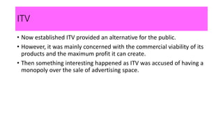 ITV
• Now established ITV provided an alternative for the public.
• However, it was mainly concerned with the commercial viability of its
products and the maximum profit it can create.
• Then something interesting happened as ITV was accused of having a
monopoly over the sale of advertising space.
 