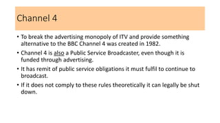 Channel 4
• To break the advertising monopoly of ITV and provide something
alternative to the BBC Channel 4 was created in 1982.
• Channel 4 is also a Public Service Broadcaster, even though it is
funded through advertising.
• It has remit of public service obligations it must fulfil to continue to
broadcast.
• If it does not comply to these rules theoretically it can legally be shut
down.
 