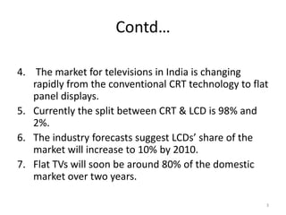Contd… The market for televisions in India is changing rapidly from the conventional CRT technology to flat panel displays.Currently the split between CRT & LCD is 98% and 2%. The industry forecasts suggest LCDs’ share of the market will increase to 10% by 2010.Flat TVs will soon be around 80% of the domestic market over two years.3