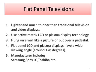  Flat Panel TelevisionsLighter and much thinner than traditional television and video displays.Use active matrix LCD or plasma display technology.  Hung on a wall like a picture or put over a pedestal.Flat panel LCD and plasma displays have a wide viewing angle (around 178 degrees). Manufacturer includes Samsung,Sony,LG,Toshiba,etc.7