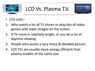 LCD Vs. Plasma T.V.LCD suits:-Who watch a lot of TV shows or play lots of video games with static images on the screen. If TV room is relatively bright, or you do a lot of daytime viewing. People who wants a very sharp & detailed picture. LCD TVs are usually more energy efficient than plasma models of the same size. 9