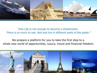 “ One Life is not enough to become a Globetrotter.  There is so much to see, feel and live in different parts of the globe.” We prepare a platform for you to take the first step to a  whole new world of opportunities, luxury, travel and financial freedom. 
