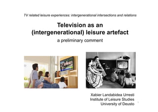 TV related leisure experiences: intergenerational intersections and relations
Television as an
(intergenerational) leisure artefact
a preliminary comment
1
Xabier Landabidea Urresti
Institute of Leisure Studies
University of Deusto
 